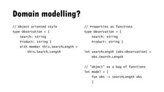 Domain modelling?
// Object oriented style
type Observation = {
Search: string
Product: string }
with member this.SearchLength =
this.Search.Length
// Properties as functions
type Observation = {
Search: string
Product: string }
let searchLength (obs:Observation) =
obs.Search.Length
// "object" as a bag of functions
let model = [
fun obs -> searchLength obs
]
 