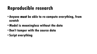 Reproducible research
• Anyone must be able to re-compute everything, from
scratch
• Model is meaningless without the data
• Don’t tamper with the source data
• Script everything
 