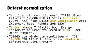 Dataset normalization
• “ductless air conditioners”, “GREE Ultra
Efficient 18,000 BTU (1.5Ton) Ductless
(Duct Free) Mini Split Air Conditioner with
Inverter, Heat, Remote 208-230V”
• “6 inch damper”,”Battic Door Energy
Conservation Products Premium 6 in. Back
Draft Damper”,
• “10000 btu windowair conditioner”, “GE
10,000 BTU 115-Volt Electronic Window Air
Conditioner with Remote”
 