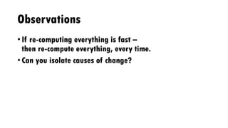 Observations
• If re-computing everything is fast –
then re-compute everything, every time.
• Can you isolate causes of change?
 