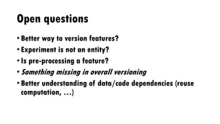 Open questions
• Better way to version features?
• Experiment is not an entity?
• Is pre-processing a feature?
• Something missing in overall versioning
• Better understanding of data/code dependencies (reuse
computation, …)
 