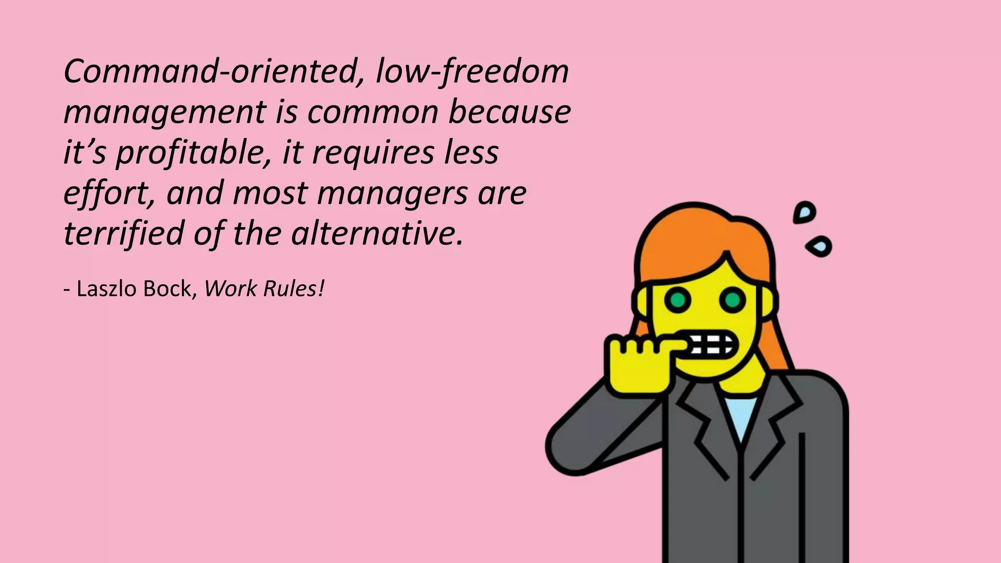 Command-oriented, low-freedom
management is common because
it’s profitable, it requires less
effort, and most managers are
terrified of the alternative.
- Laszlo Bock, Work Rules!
 