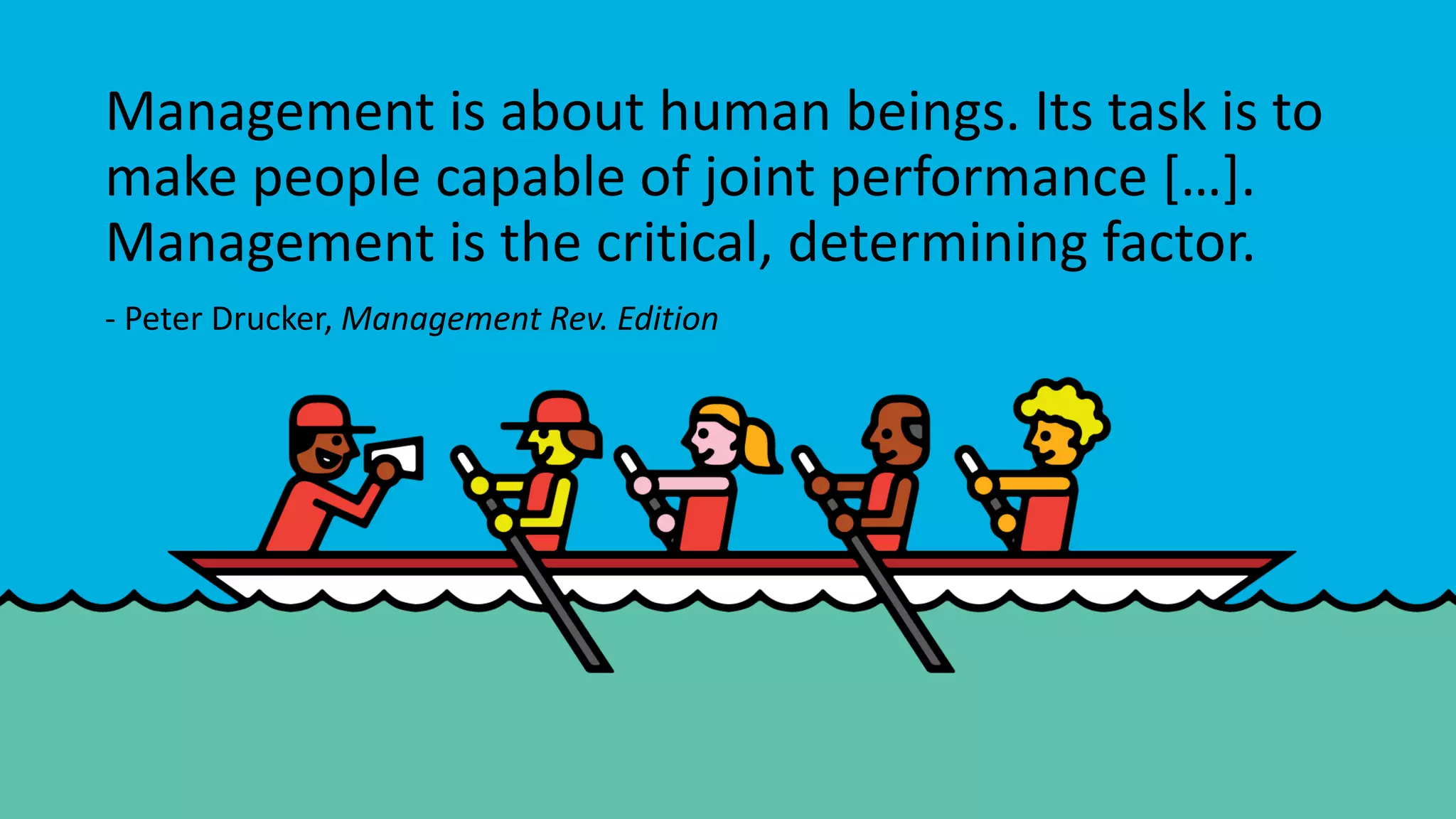Management is about human beings. Its task is to
make people capable of joint performance […].
Management is the critical, determining factor.
- Peter Drucker, Management Rev. Edition
 