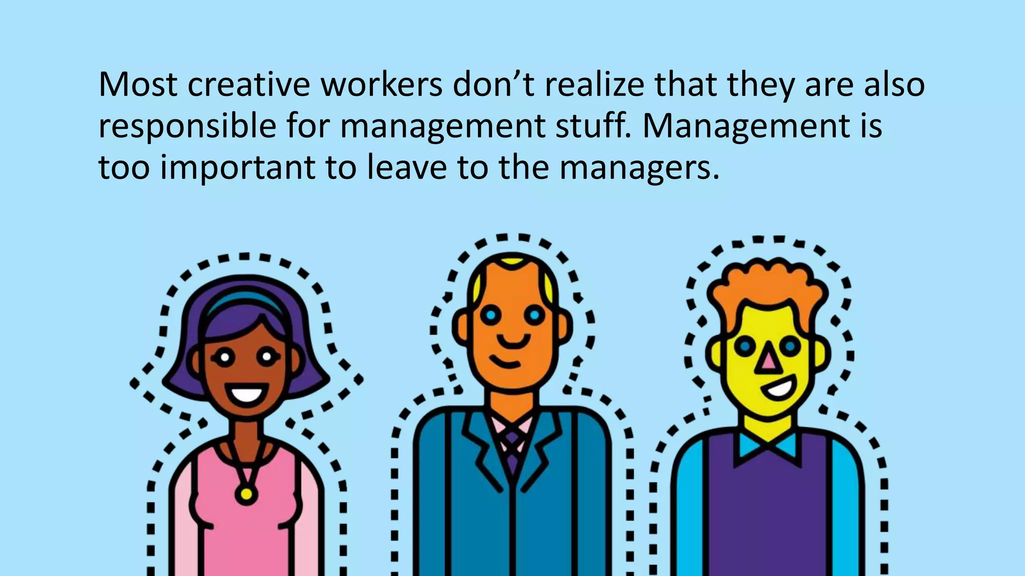 Most creative workers don’t realize that they are also
responsible for management stuff. Management is
too important to leave to the managers.
 