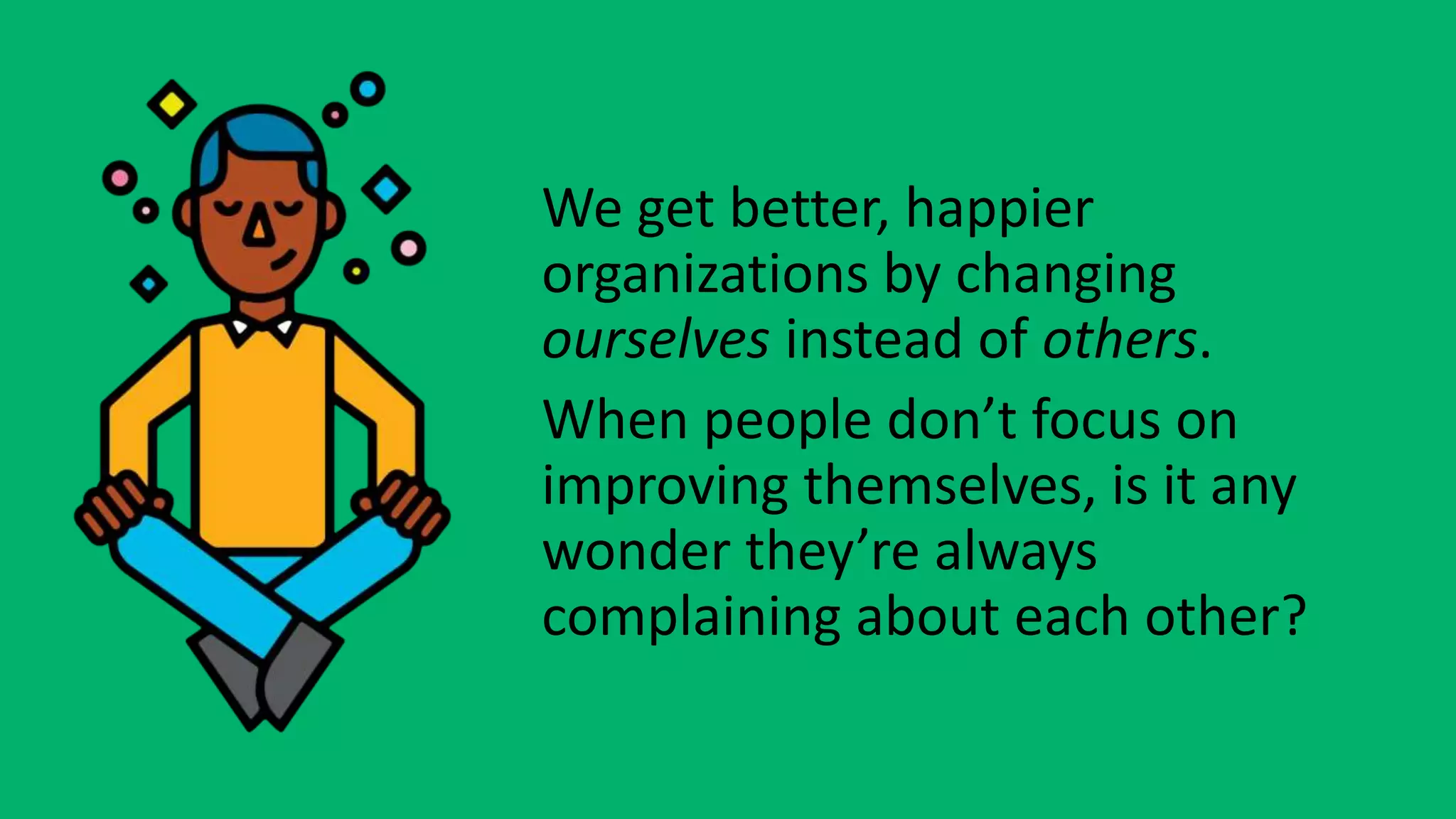 We get better, happier
organizations by changing
ourselves instead of others.
When people don’t focus on
improving themselves, is it any
wonder they’re always
complaining about each other?
 