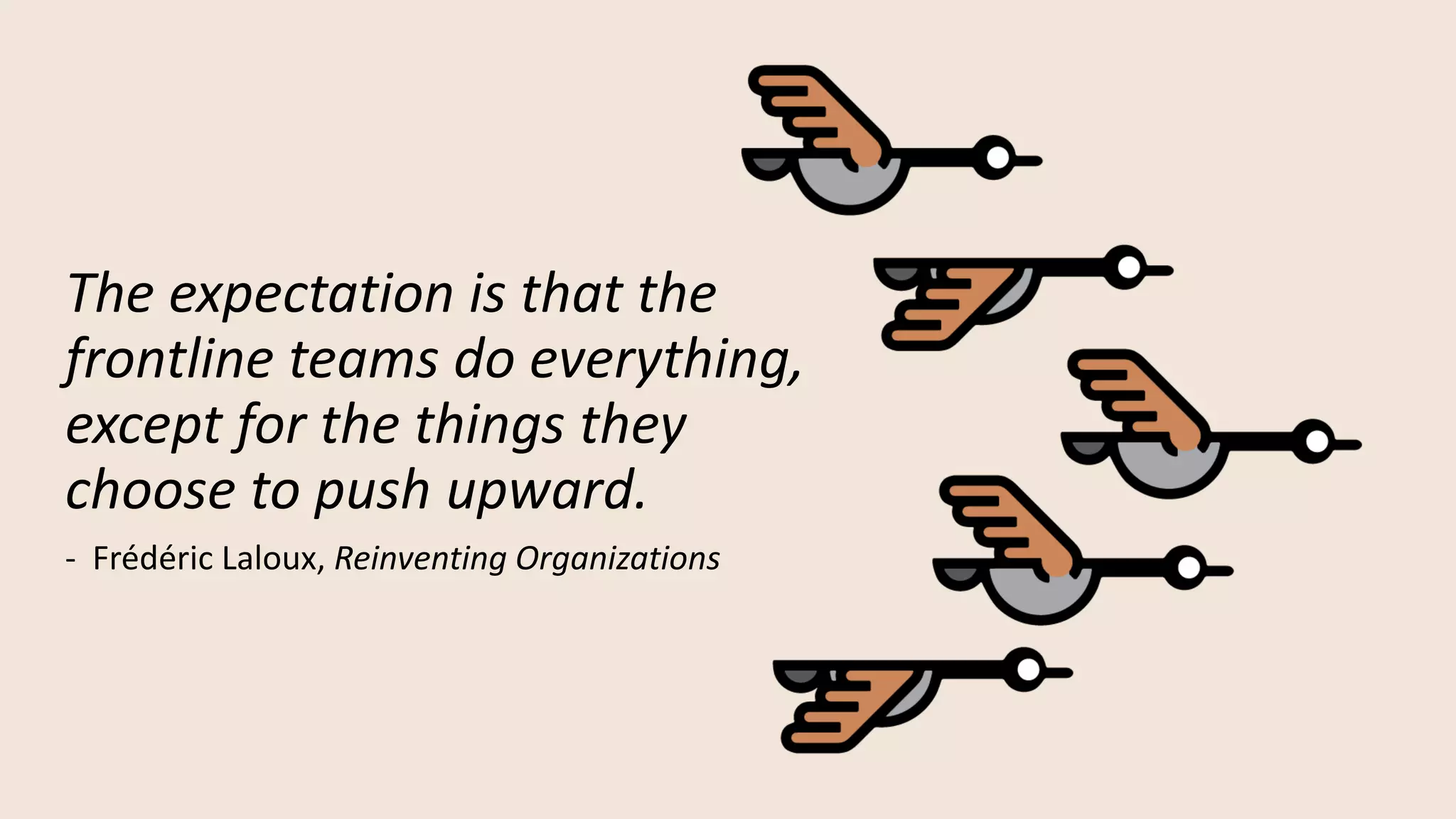The expectation is that the
frontline teams do everything,
except for the things they
choose to push upward.
- Frédéric Laloux, Reinventing Organizations
 