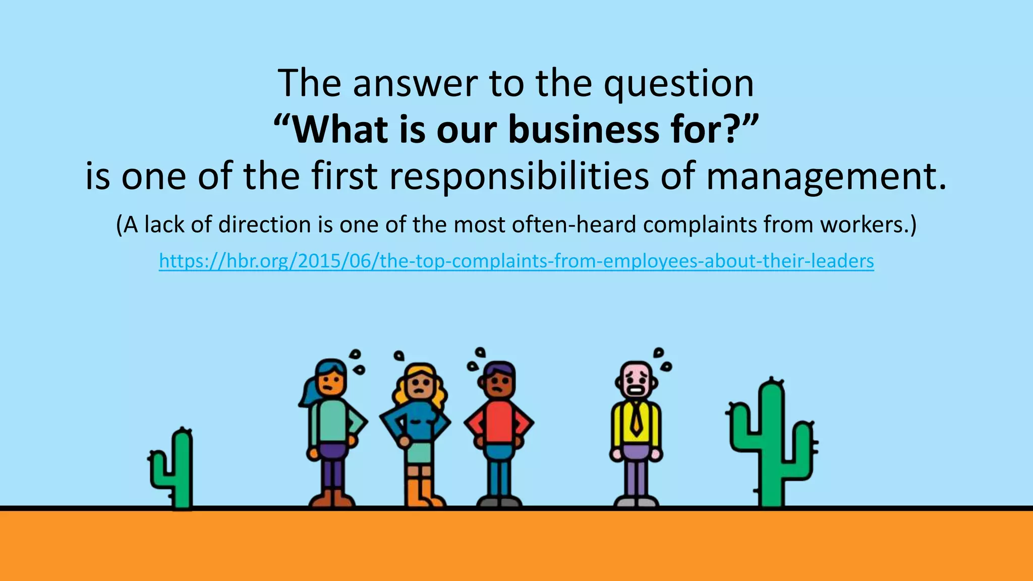 The answer to the question
“What is our business for?”
is one of the first responsibilities of management.
(A lack of direction is one of the most often-heard complaints from workers.)
https://hbr.org/2015/06/the-top-complaints-from-employees-about-their-leaders
 