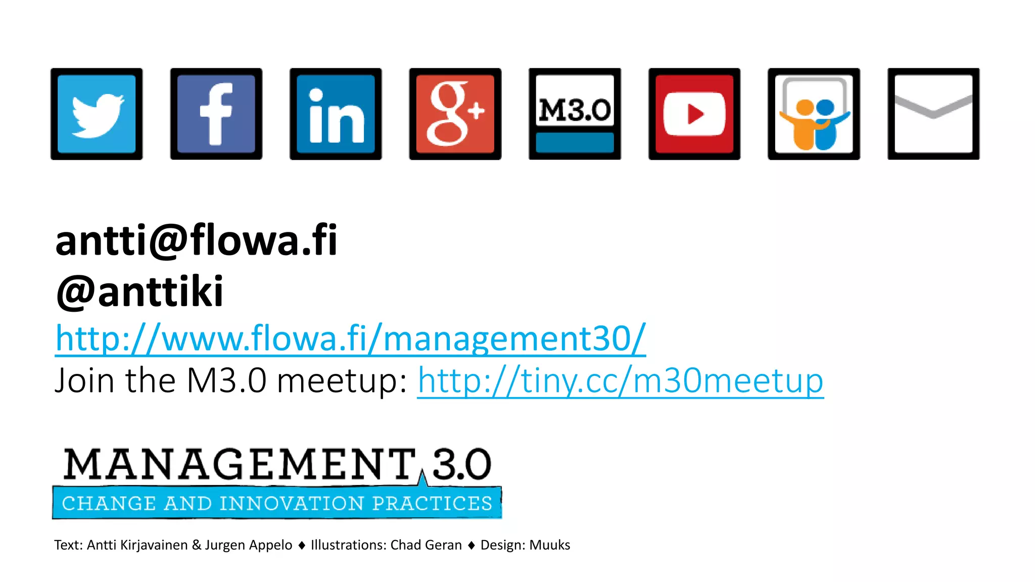 antti@flowa.fi
@anttiki
http://www.flowa.fi/management30/
Join the M3.0 meetup: http://tiny.cc/m30meetup
Text: Antti Kirjavainen & Jurgen Appelo  Illustrations: Chad Geran  Design: Muuks
 
