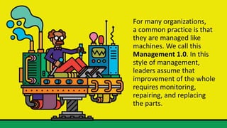 For many organizations,
a common practice is that
they are managed like
machines. We call this
Management 1.0. In this
style of management,
leaders assume that
improvement of the whole
requires monitoring,
repairing, and replacing
the parts.
 