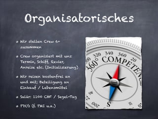 Organisatorisches
Wir stellen Crew 6+
zusammen
Crew organisiert mit uns:
Termin, Schiff, Revier,
Anreise etc. (Initialisierung)
Wir reisen kostenfrei an
und mit; Beteiligung an
Einkauf / Lebensmittel
Salär: 1100 CHF / Segel-Tag
PDU’s (f. PMI u.a.)
 
