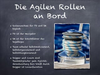 Die Agilen Rollen
an Bord
Rollenwechsel für PO und SM
täglich
PO ist der Navigator
SM ist der Schichtführer des
Segeltages
Team arbeitet Selbstmotivierend,
Selbstorganisierend und
Selbstdisziplinierend
Skipper und Coach sind
Teammitglieder gem. Agilität;
Verantwortung fürs Schiff durch
Skipper ist Linienfunktion
 