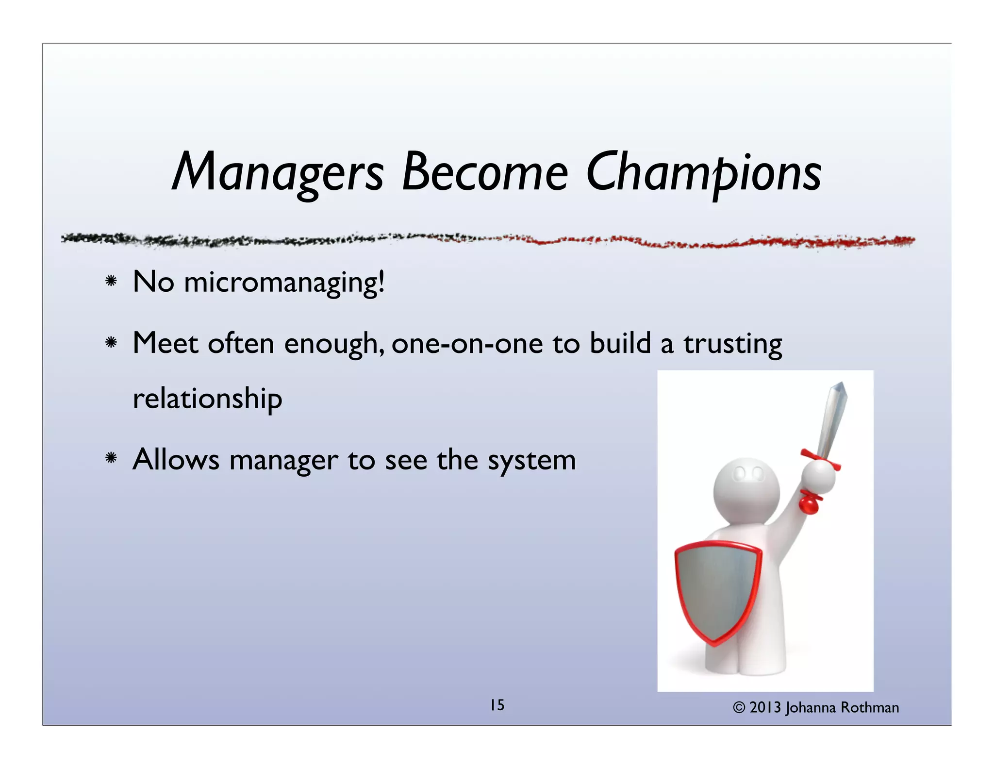 Managers Become Champions
No micromanaging!
Meet often enough, one-on-one to build a trusting
relationship
Allows manager to see the system




                          15                 © 2013 Johanna Rothman
 