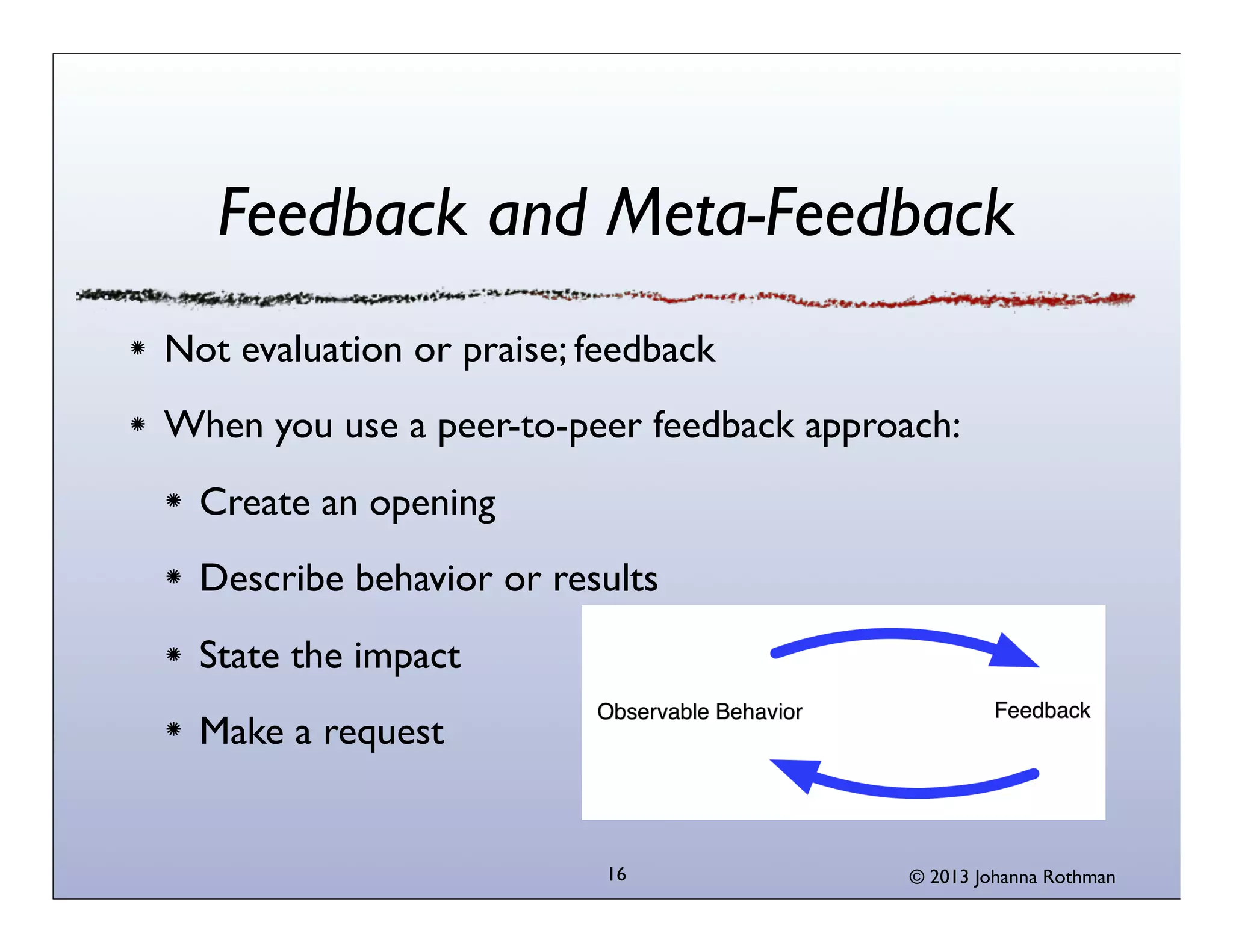 Feedback and Meta-Feedback
Not evaluation or praise; feedback
When you use a peer-to-peer feedback approach:
  Create an opening
  Describe behavior or results
  State the impact
  Make a request


                           16              © 2013 Johanna Rothman
 