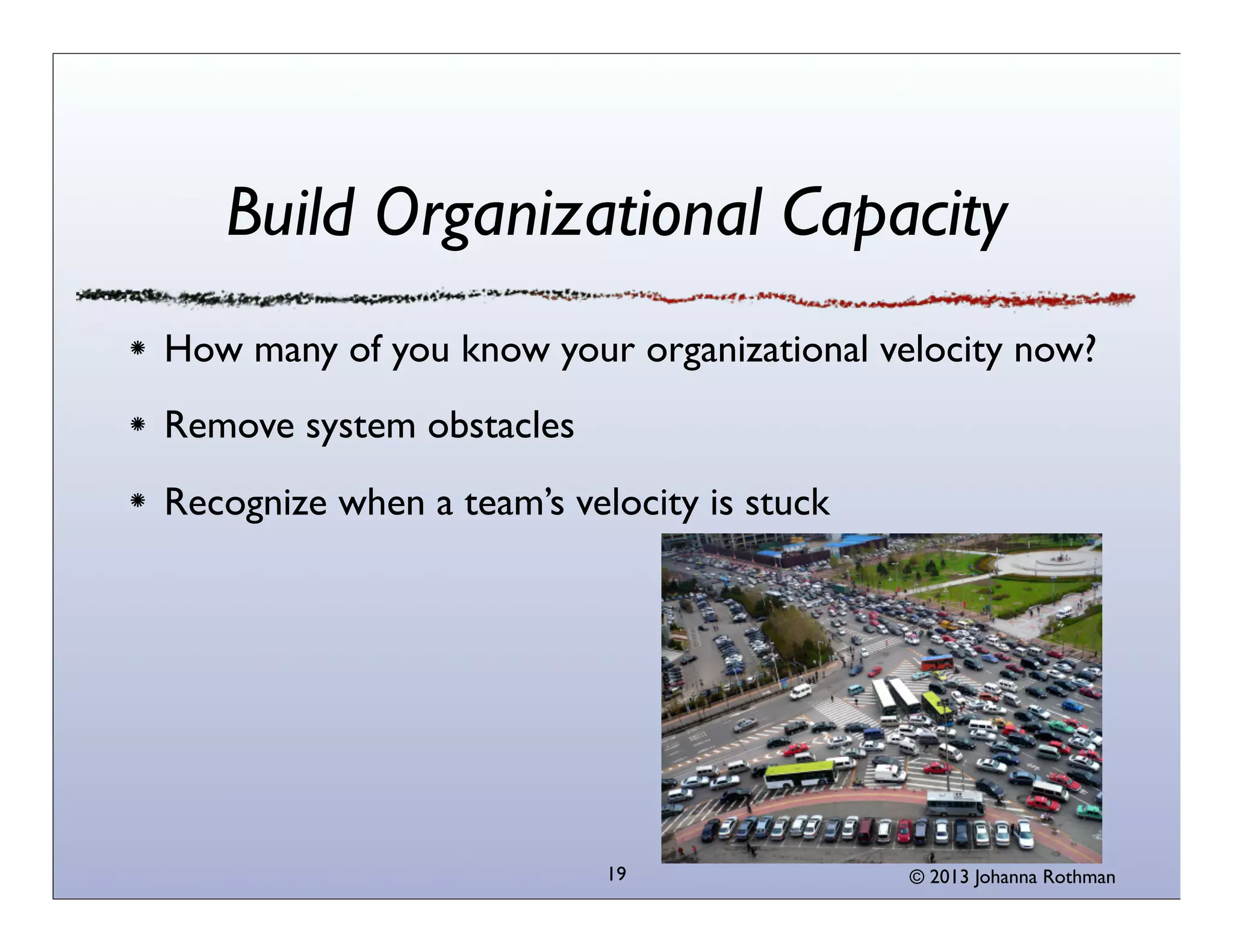 Build Organizational Capacity
How many of you know your organizational velocity now?
Remove system obstacles
Recognize when a team’s velocity is stuck




                           19               © 2013 Johanna Rothman
 