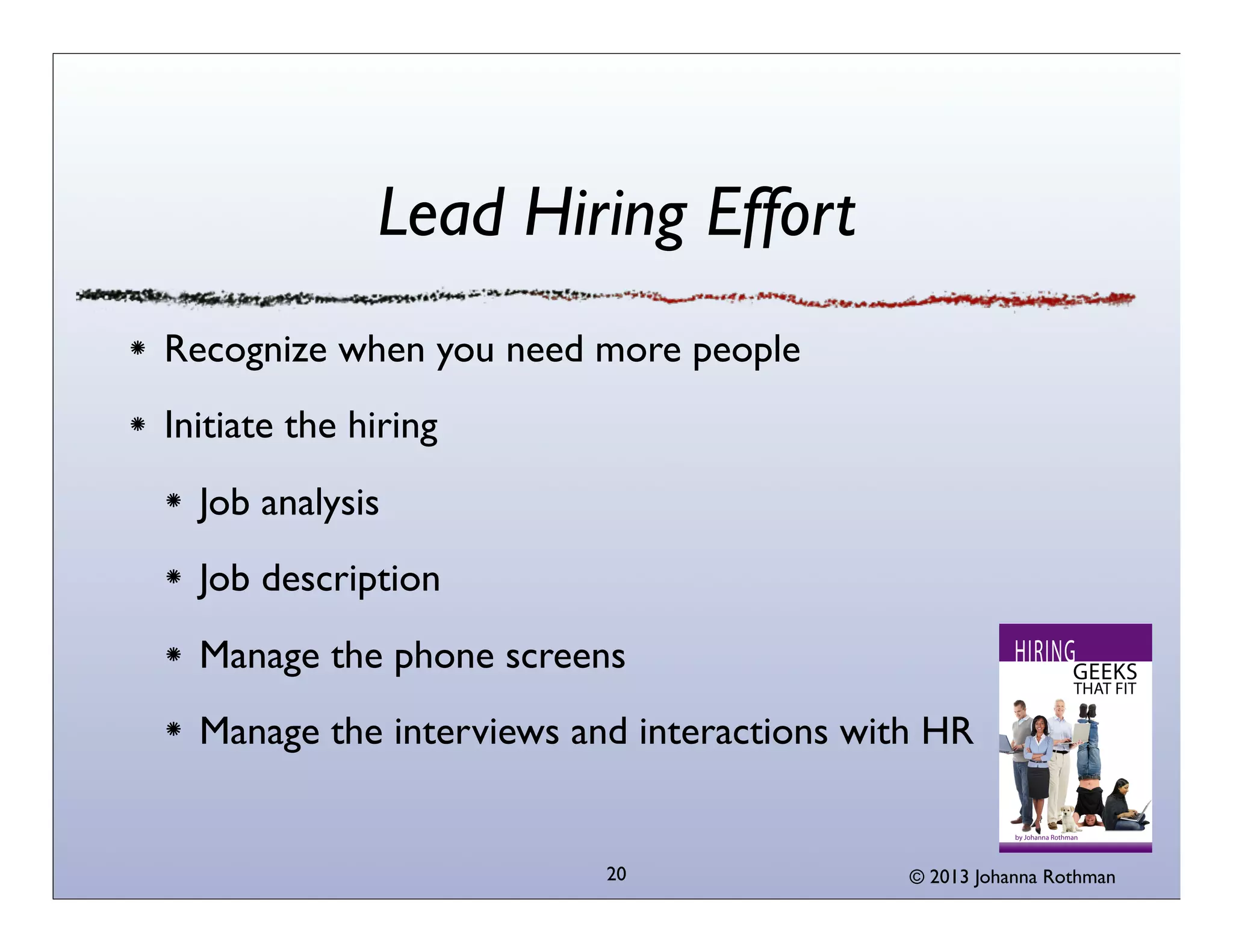 Lead Hiring Effort
Recognize when you need more people
Initiate the hiring
  Job analysis
  Job description
  Manage the phone screens
  Manage the interviews and interactions with HR


                          20                © 2013 Johanna Rothman
 