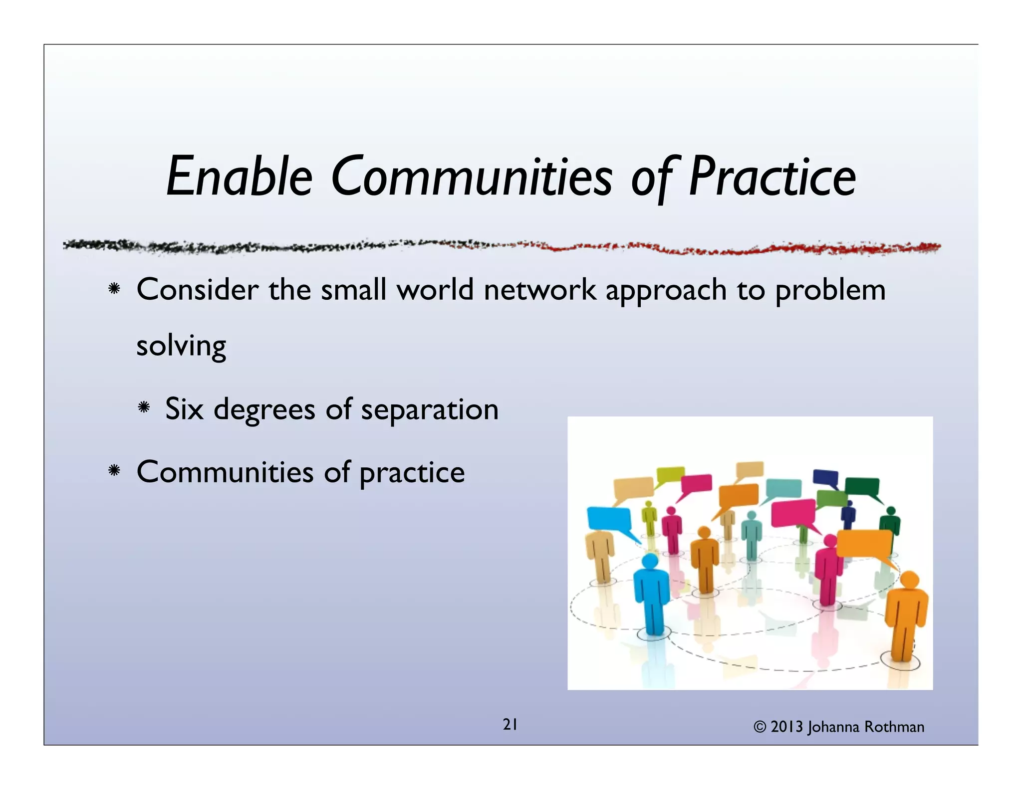 Enable Communities of Practice
Consider the small world network approach to problem
solving
  Six degrees of separation
Communities of practice




                              21          © 2013 Johanna Rothman
 