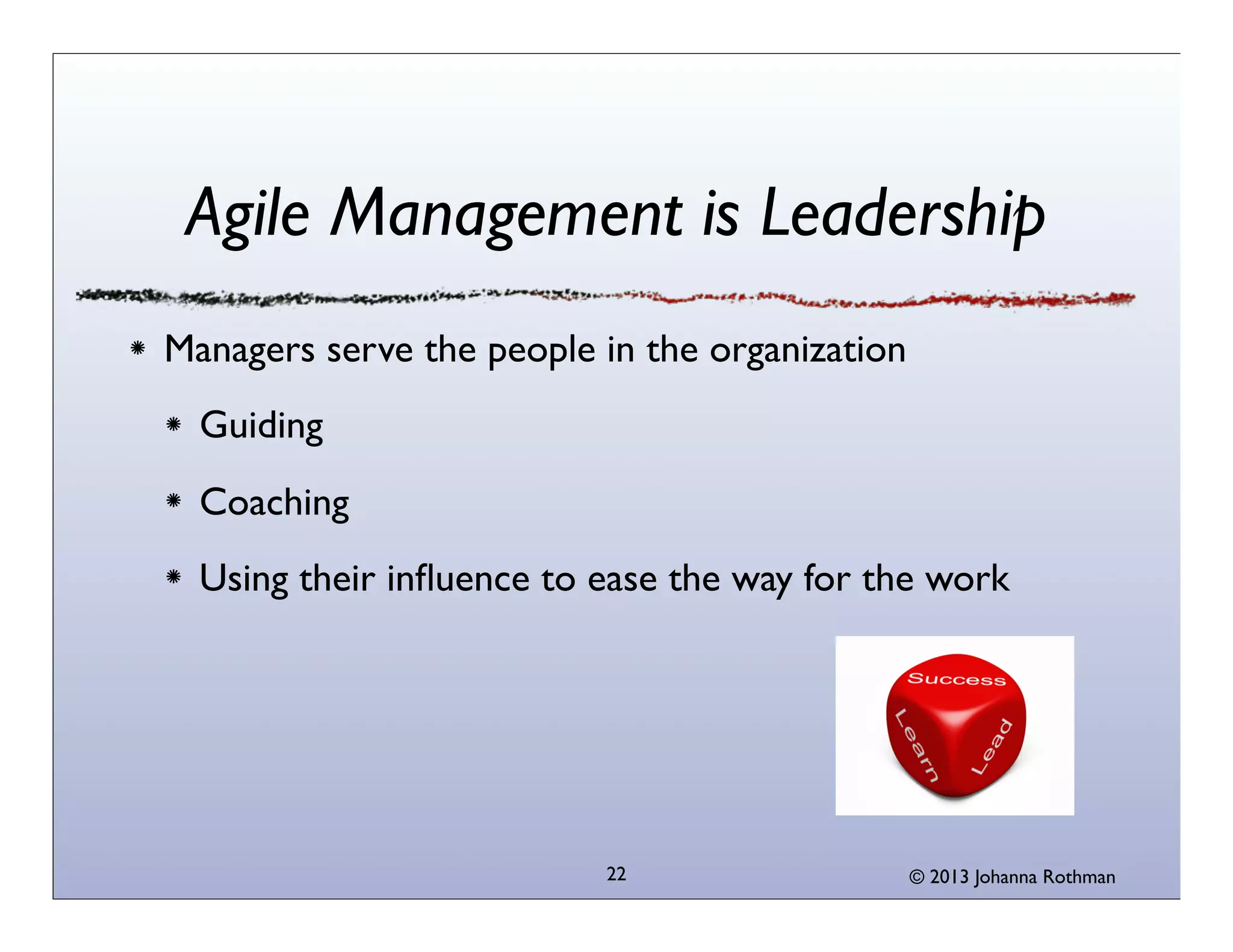 Agile Management is Leadership
Managers serve the people in the organization
  Guiding
  Coaching
  Using their inﬂuence to ease the way for the work




                          22                    © 2013 Johanna Rothman
 