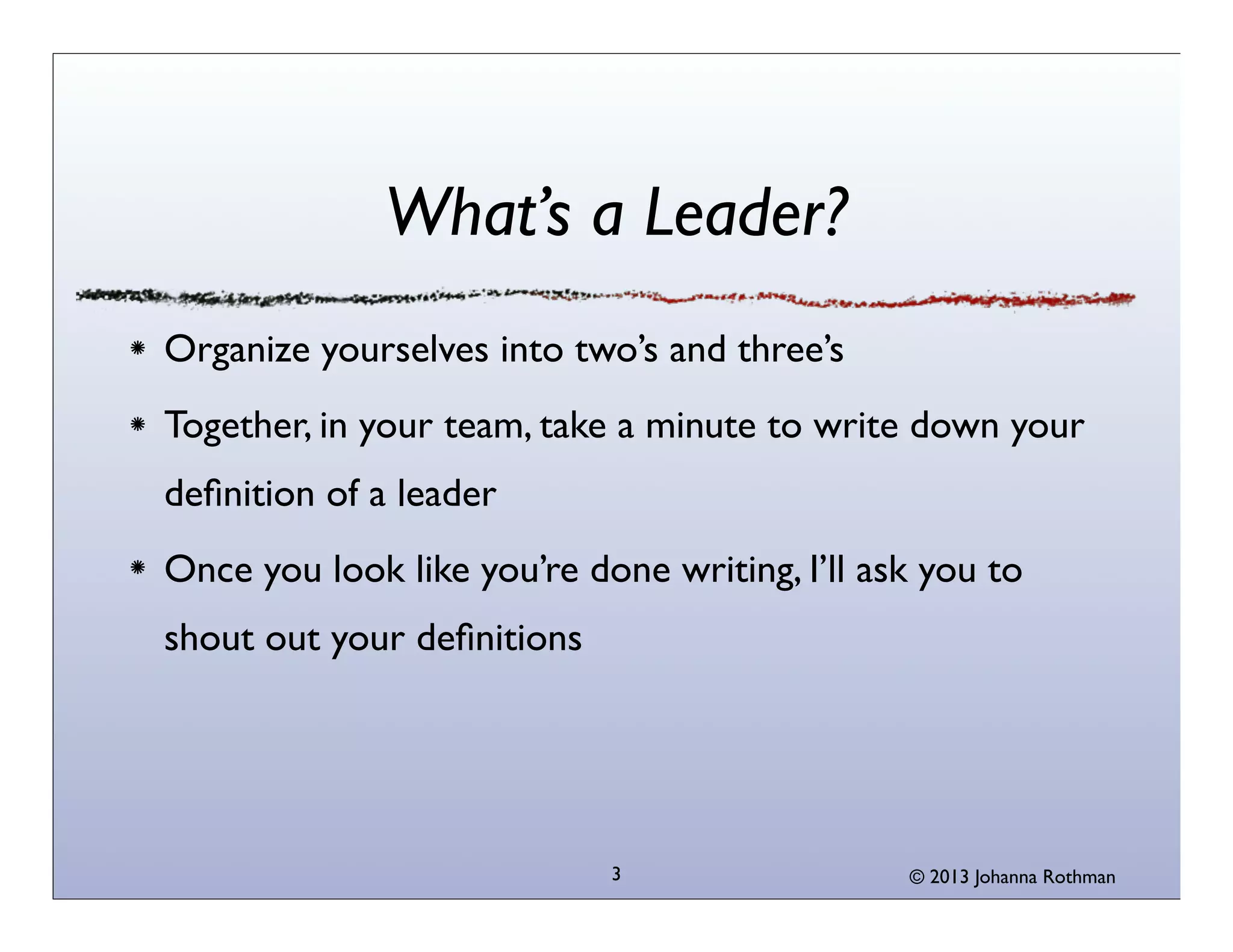 What’s a Leader?
Organize yourselves into two’s and three’s
Together, in your team, take a minute to write down your
deﬁnition of a leader
Once you look like you’re done writing, I’ll ask you to
shout out your deﬁnitions




                            3                  © 2013 Johanna Rothman
 