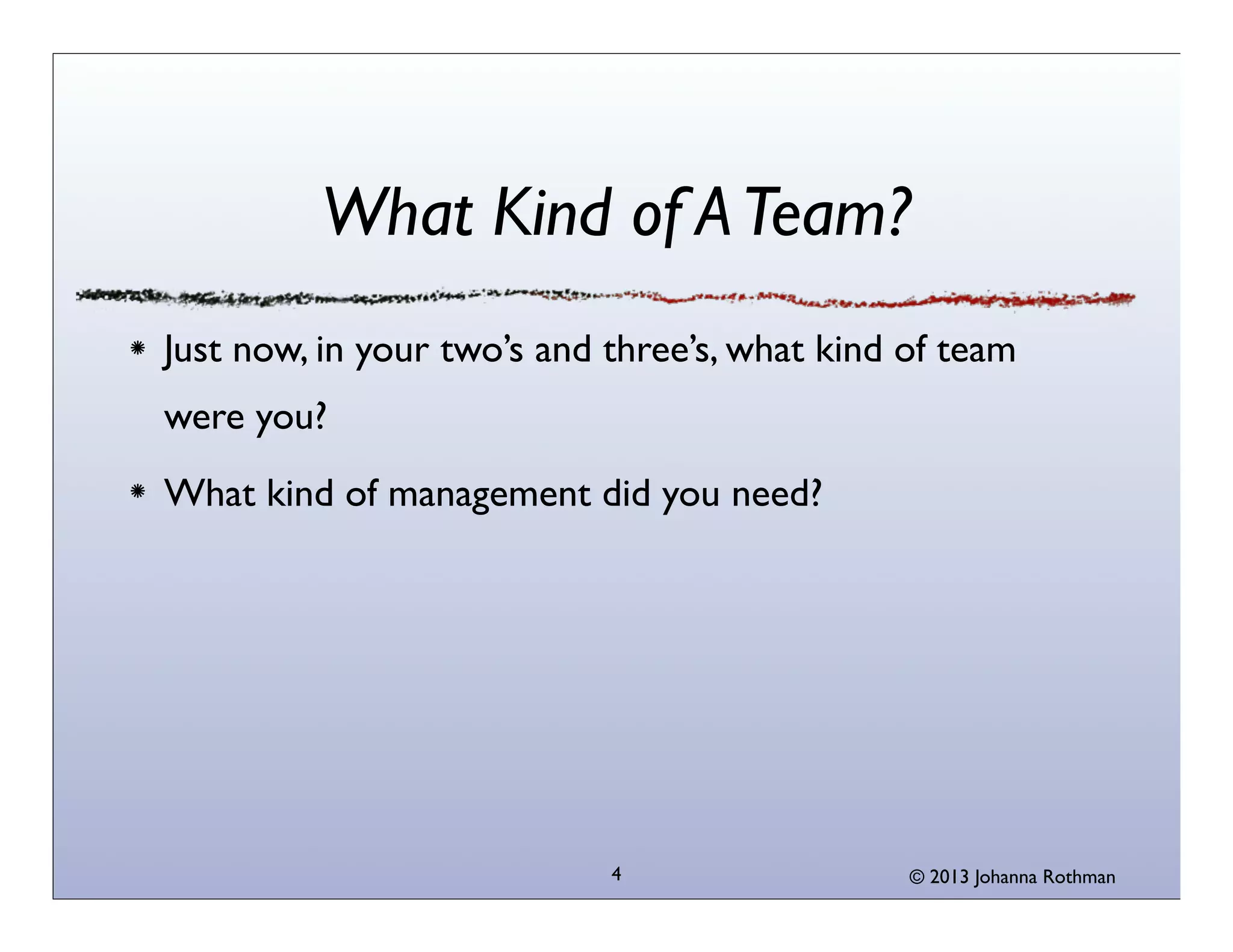 What Kind of A Team?
Just now, in your two’s and three’s, what kind of team
were you?
What kind of management did you need?




                            4                  © 2013 Johanna Rothman
 
