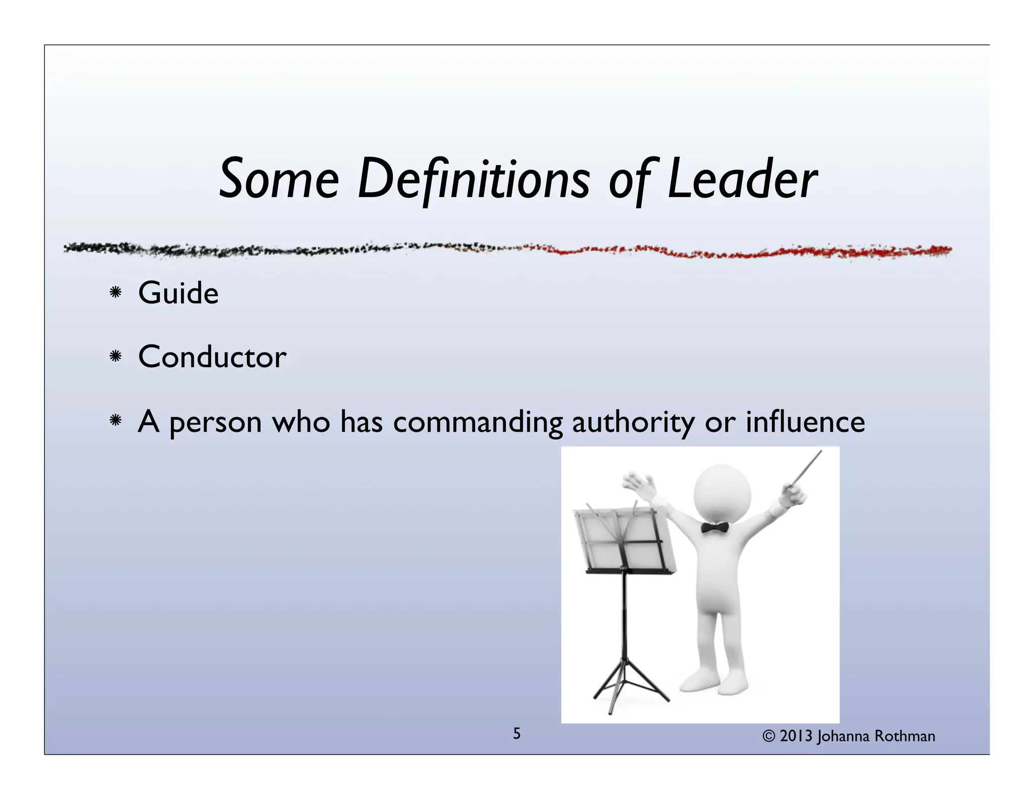 Some Deﬁnitions of Leader
Guide
Conductor
A person who has commanding authority or inﬂuence




                         5                © 2013 Johanna Rothman
 