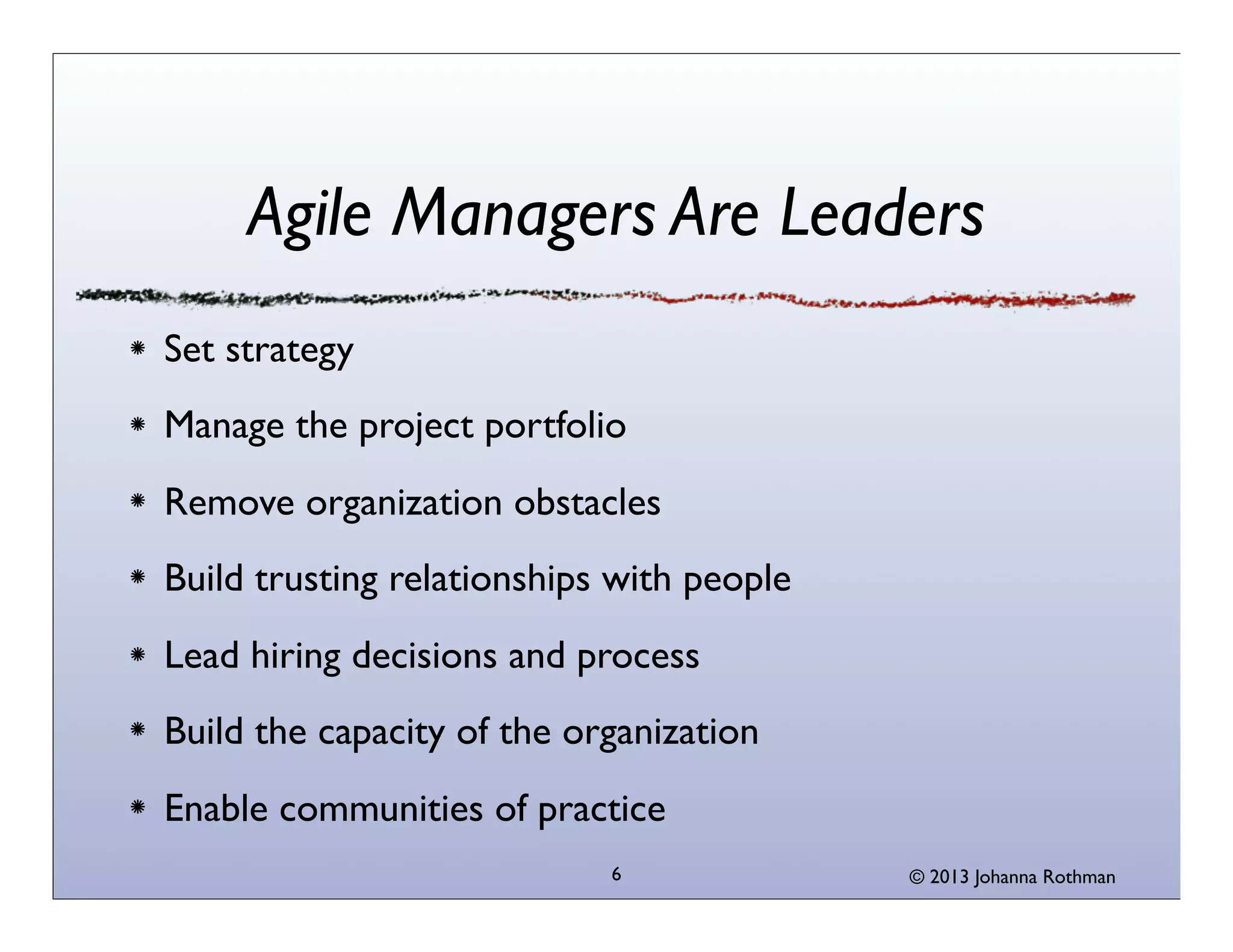 Agile Managers Are Leaders
Set strategy
Manage the project portfolio
Remove organization obstacles
Build trusting relationships with people
Lead hiring decisions and process
Build the capacity of the organization
Enable communities of practice
                            6              © 2013 Johanna Rothman
 