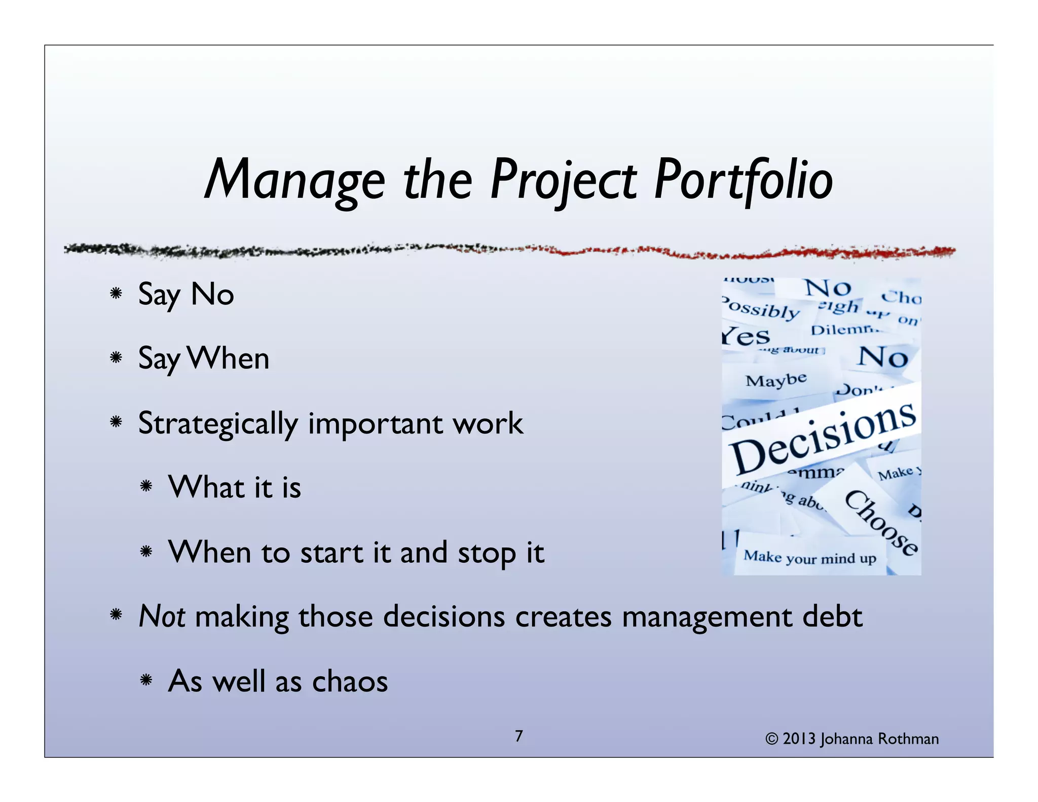 Manage the Project Portfolio
Say No
Say When
Strategically important work
  What it is
  When to start it and stop it
Not making those decisions creates management debt
  As well as chaos
                           7               © 2013 Johanna Rothman
 
