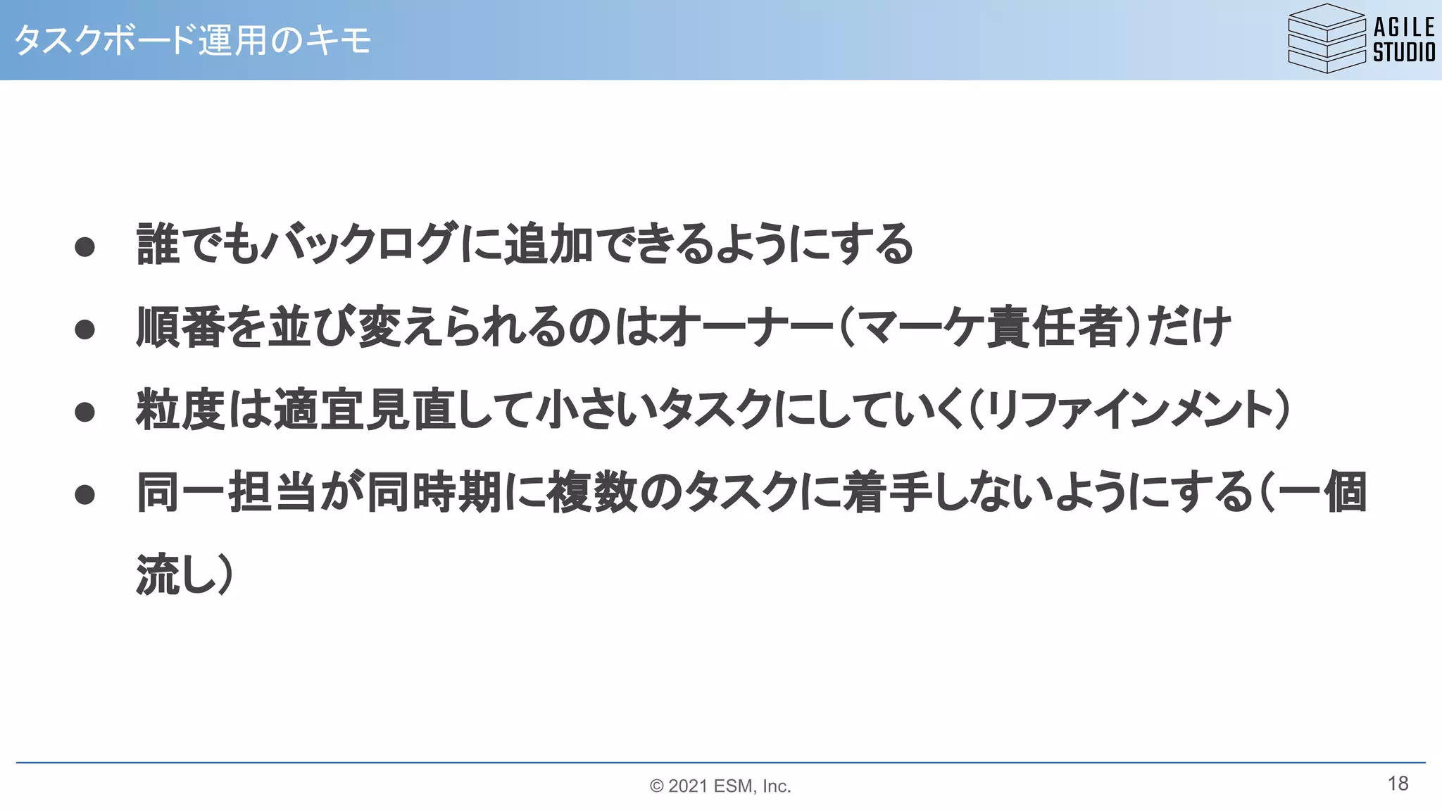 © 2021 ESM, Inc.
タスクボード運用のキモ
18
● 誰でもバックログに追加できるようにする
● 順番を並び変えられるのはオーナー（マーケ責任者）だけ
● 粒度は適宜見直して小さいタスクにしていく（リファインメント）
● 同一担当が同時期に複数のタスクに着手しないようにする（一個
流し）
 