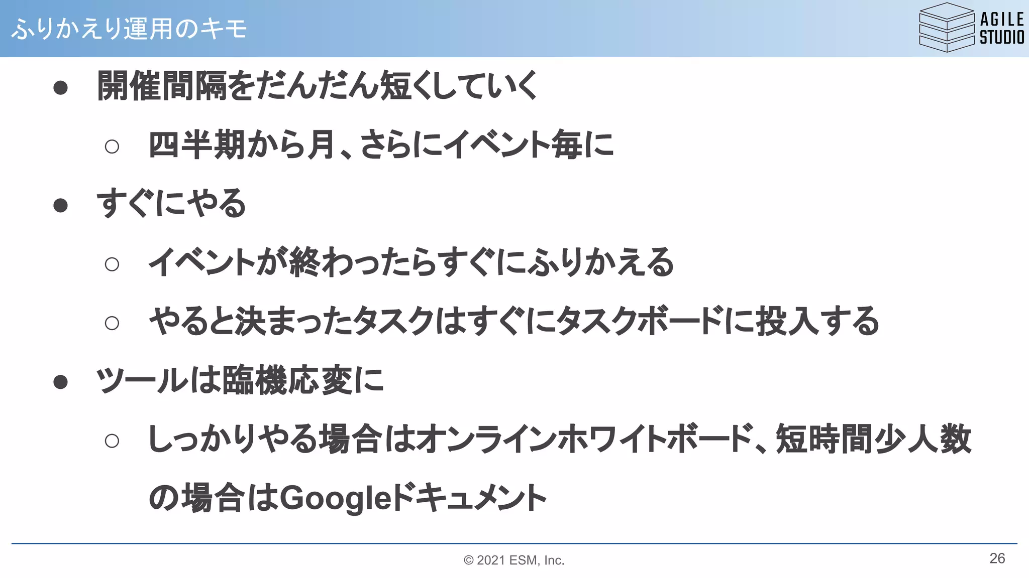 © 2021 ESM, Inc.
ふりかえり運用のキモ
26
● 開催間隔をだんだん短くしていく
○ 四半期から月、さらにイベント毎に
● すぐにやる
○ イベントが終わったらすぐにふりかえる
○ やると決まったタスクはすぐにタスクボードに投入する
● ツールは臨機応変に
○ しっかりやる場合はオンラインホワイトボード、短時間少人数
の場合はGoogleドキュメント
 