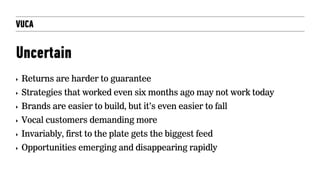 VUCA
Uncertain
‣ Returns are harder to guarantee
‣ Strategies that worked even six months ago may not work today
‣ Brands are easier to build, but it’s even easier to fall
‣ Vocal customers demanding more
‣ Invariably, first to the plate gets the biggest feed
‣ Opportunities emerging and disappearing rapidly
 