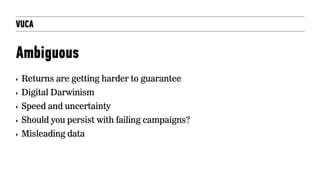 VUCA
Ambiguous
‣ Returns are getting harder to guarantee
‣ Digital Darwinism
‣ Speed and uncertainty
‣ Should you persist with failing campaigns?
‣ Misleading data
 
