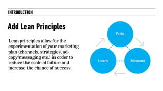 INTRODUCTION
Add Lean Principles
Lean principles allow for the
experimentation of your marketing
plan (channels, strategies, ad-
copy/messaging etc.) in order to
reduce the scale of failure and
increase the chance of success.
 