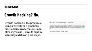INTRODUCTION
Growth Hacking? No.
Growth hacking is the practice of
using a website or a product’s
functionality in alternative—and
often ingenious—ways to capture
value beyond it’s original scope.
 