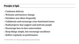 Principles of Agile
‣ Continuos delivery
‣ Welcome and harness change
‣ Introduce new ideas frequently
‣ Collaborate and encourage cross functional teams
‣ Build projects that support and motivate people
‣ Encourage face-to-face conversation
‣ Keep things simple, but encourage excellence
‣ Reflect regularly on performance
For full manifesto, visit: http://www.agilemanifesto.org/principles.html
 