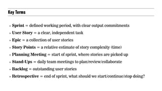 Key Terms
‣ Sprint = defined working period, with clear output commitments
‣ User Story = a clear, independent task
‣ Epic = a collection of user stories
‣ Story Points = a relative estimate of story complexity (time)
‣ Planning Meeting = start of sprint, where stories are picked up
‣ Stand-Ups = daily team meetings to plan/review/collaborate
‣ Backlog = outstanding user stories
‣ Retrospective = end of sprint, what should we start/continue/stop doing?
 