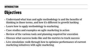 INTRODUCTION
Objectives
‣ Understand what lean and agile methodology is and the benefits of
thinking in those terms, and how it's different to growth hacking
‣ Learn how to apply methodology to marketing
‣ Case studies and examples on agile marketing in action
‣ Review of the various tools and planning required for execution
‣ Discuss what success looks like and the metrics to track success
‣ Live simulation: walk through how to optimise performance of current
marketing initiatives with agile marketing
 