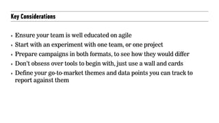 Key Considerations
‣ Ensure your team is well educated on agile
‣ Start with an experiment with one team, or one project
‣ Prepare campaigns in both formats, to see how they would differ
‣ Don’t obsess over tools to begin with, just use a wall and cards
‣ Define your go-to-market themes and data points you can track to
report against them
 