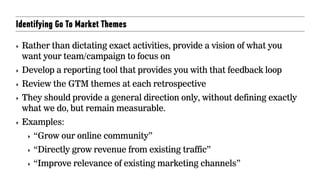 Identifying Go To Market Themes
‣ Rather than dictating exact activities, provide a vision of what you
want your team/campaign to focus on
‣ Develop a reporting tool that provides you with that feedback loop
‣ Review the GTM themes at each retrospective
‣ They should provide a general direction only, without defining exactly
what we do, but remain measurable.
‣ Examples:
‣ “Grow our online community”
‣ “Directly grow revenue from existing traffic”
‣ “Improve relevance of existing marketing channels”
 