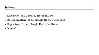 Key tools
‣ KANBAN - Wall, Trello, Blossom, Jira
‣ Documentation - Wiki, Google Docs, Confluence
‣ Reporting - Excel, Google Docs, Confluence
‣ Others?
 