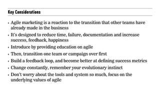 Key Considerations
‣ Agile marketing is a reaction to the transition that other teams have
already made in the business
‣ It’s designed to reduce time, failure, documentation and increase
success, feedback, happiness
‣ Introduce by providing education on agile
‣ Then, transition one team or campaign over first
‣ Build a feedback loop, and become better at defining success metrics
‣ Change constantly, remember your evolutionary instinct
‣ Don’t worry about the tools and system so much, focus on the
underlying values of agile
 