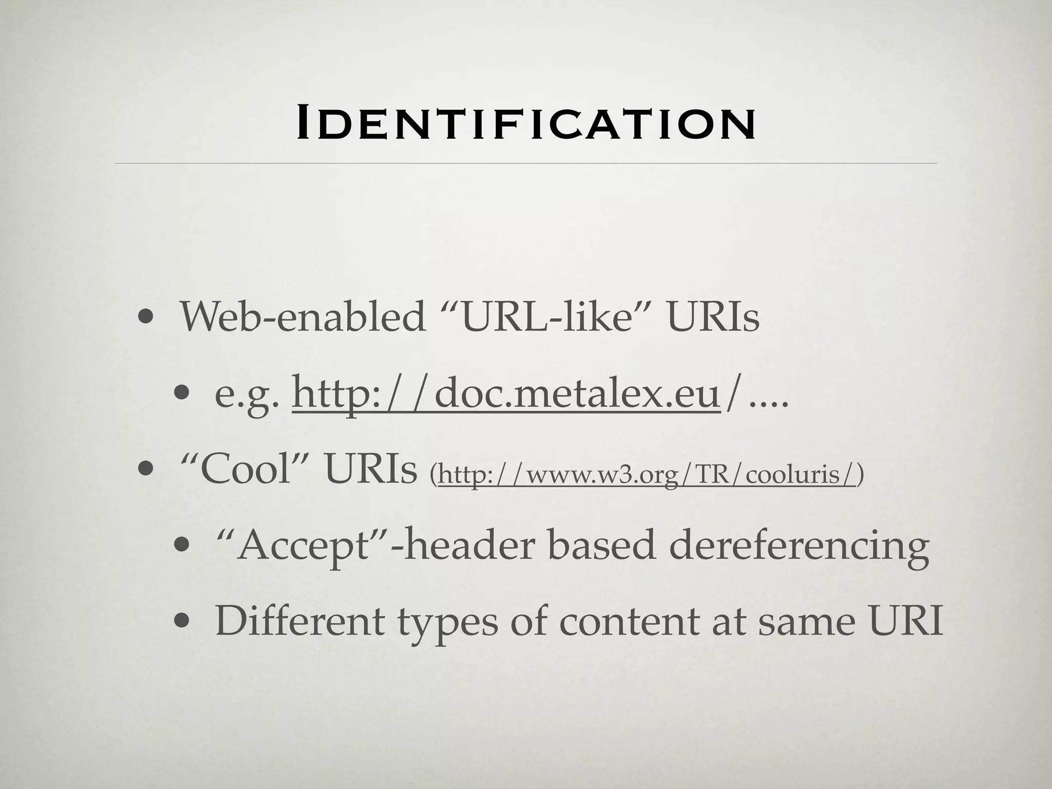 Identiﬁcation

• Web-enabled “URL-like” URIs
  • e.g. http://doc.metalex.eu/....
• “Cool” URIs (http://www.w3.org/TR/cooluris/)
  • “Accept”-header based dereferencing
  • Different types of content at same URI
 
