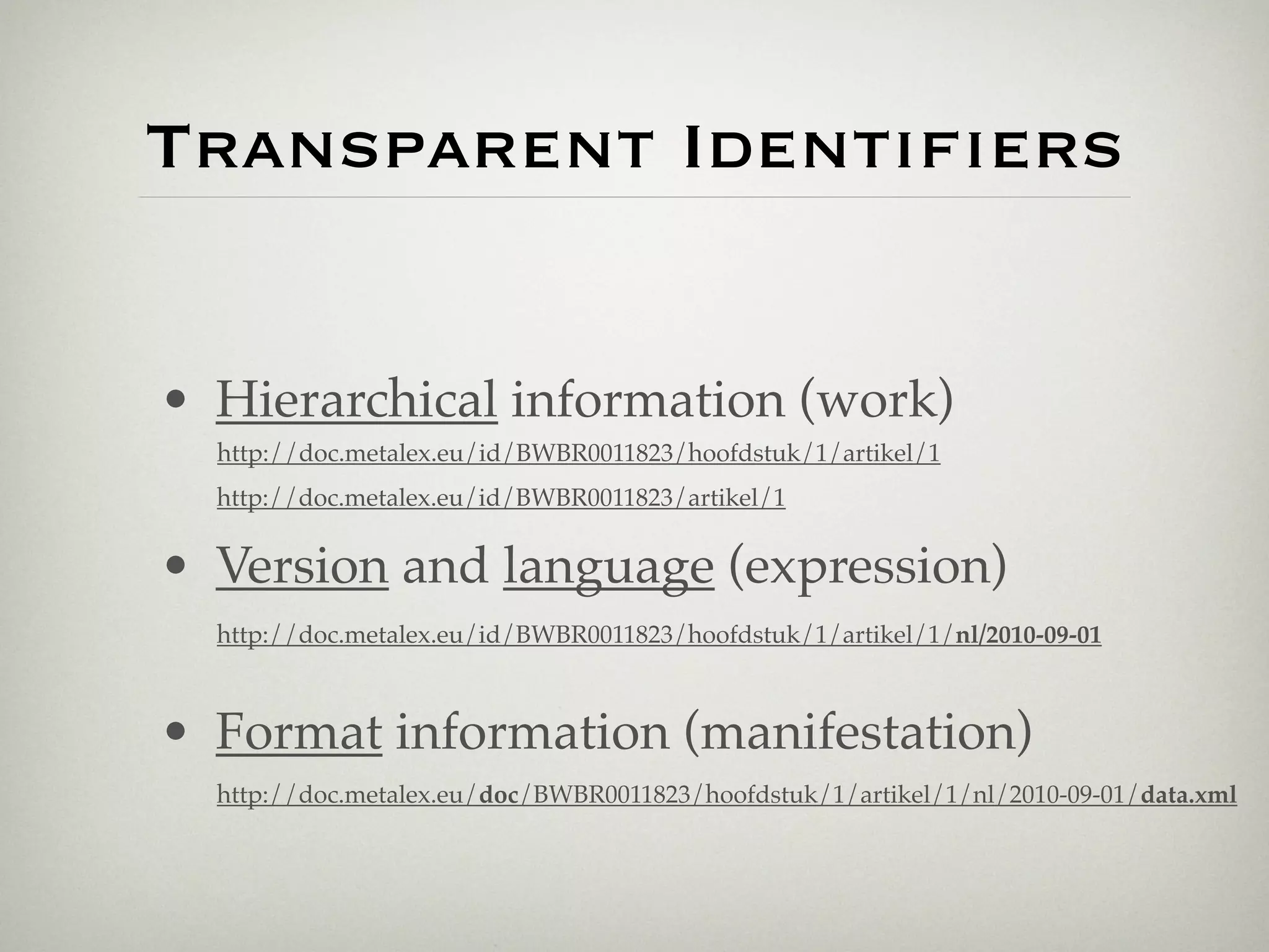Transparent Identiﬁers


• Hierarchical information (work)
  http://doc.metalex.eu/id/BWBR0011823/hoofdstuk/1/artikel/1
  http://doc.metalex.eu/id/BWBR0011823/artikel/1


• Version and language (expression)
  http://doc.metalex.eu/id/BWBR0011823/hoofdstuk/1/artikel/1/nl/2010-09-01



• Format information (manifestation)
  http://doc.metalex.eu/doc/BWBR0011823/hoofdstuk/1/artikel/1/nl/2010-09-01/data.xml
 