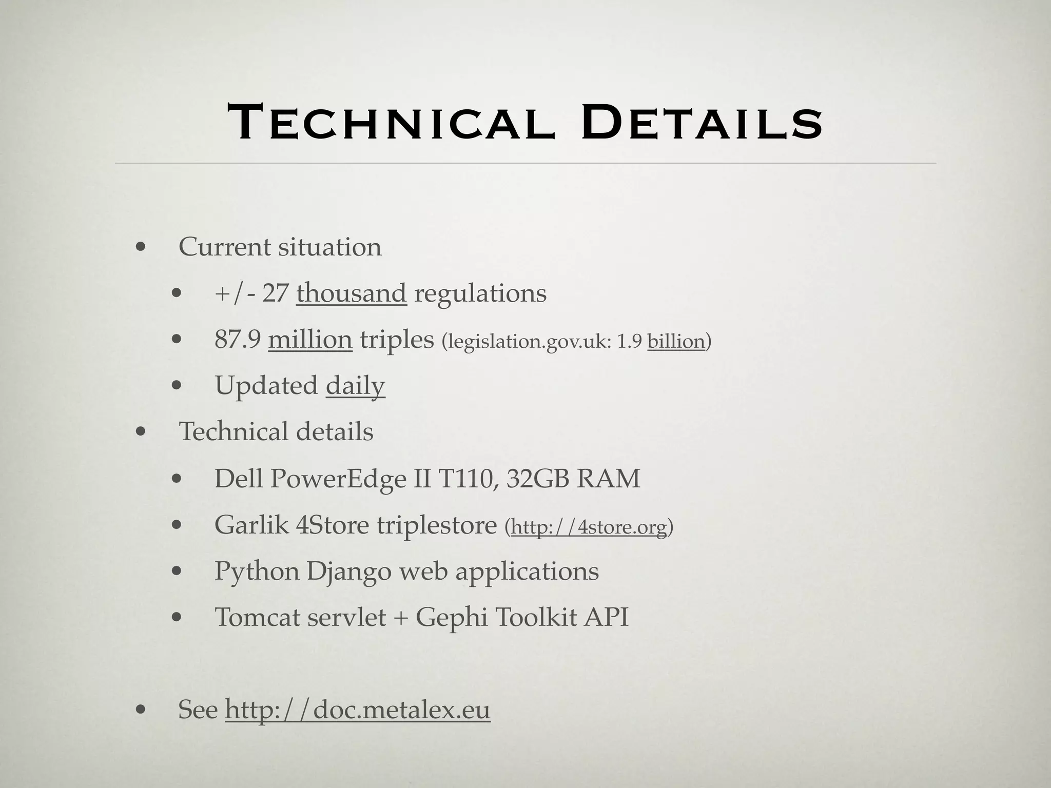 Technical Details
•   Current situation
    •   +/- 27 thousand regulations
    •   87.9 million triples (legislation.gov.uk: 1.9 billion)
    •   Updated daily
•   Technical details
    •   Dell PowerEdge II T110, 32GB RAM
    •   Garlik 4Store triplestore (http://4store.org)
    •   Python Django web applications
    •   Tomcat servlet + Gephi Toolkit API


•   See http://doc.metalex.eu
 