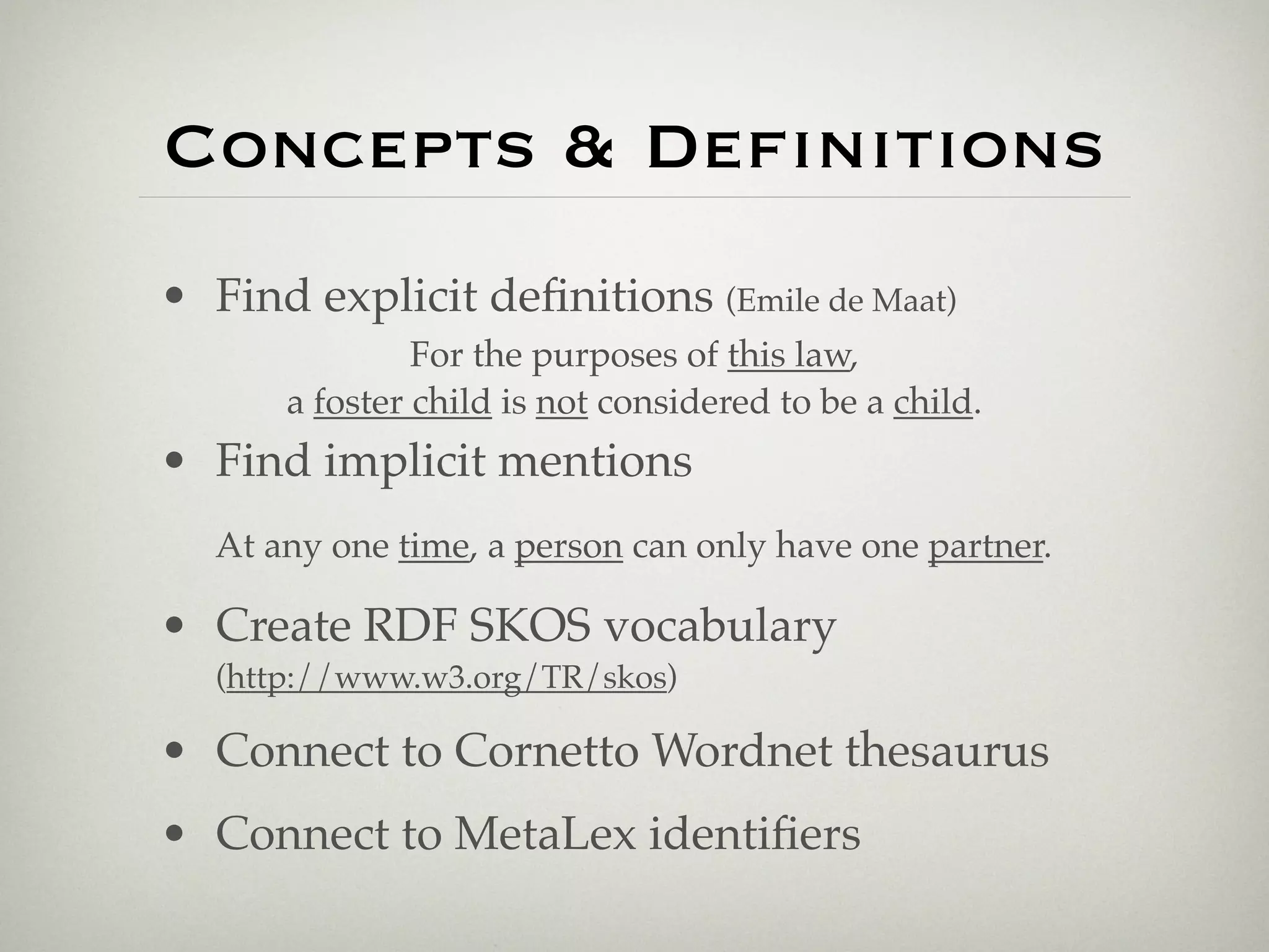 Concepts & Deﬁnitions
• Find explicit deﬁnitions (Emile de Maat)
               For the purposes of this law,
      a foster child is not considered to be a child.
• Find implicit mentions
  At any one time, a person can only have one partner.

• Create RDF SKOS vocabulary
  (http://www.w3.org/TR/skos)

• Connect to Cornetto Wordnet thesaurus
• Connect to MetaLex identiﬁers
 