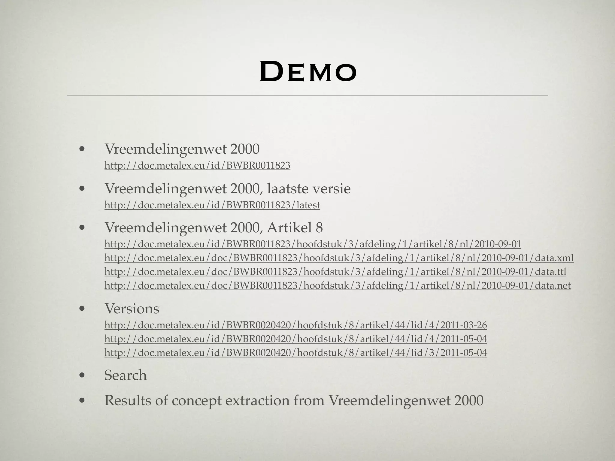 Demo
•   Vreemdelingenwet 2000
    http://doc.metalex.eu/id/BWBR0011823

•   Vreemdelingenwet 2000, laatste versie
    http://doc.metalex.eu/id/BWBR0011823/latest

•   Vreemdelingenwet 2000, Artikel 8
    http://doc.metalex.eu/id/BWBR0011823/hoofdstuk/3/afdeling/1/artikel/8/nl/2010-09-01
    http://doc.metalex.eu/doc/BWBR0011823/hoofdstuk/3/afdeling/1/artikel/8/nl/2010-09-01/data.xml
    http://doc.metalex.eu/doc/BWBR0011823/hoofdstuk/3/afdeling/1/artikel/8/nl/2010-09-01/data.ttl
    http://doc.metalex.eu/doc/BWBR0011823/hoofdstuk/3/afdeling/1/artikel/8/nl/2010-09-01/data.net

•   Versions
    http://doc.metalex.eu/id/BWBR0020420/hoofdstuk/8/artikel/44/lid/4/2011-03-26
    http://doc.metalex.eu/id/BWBR0020420/hoofdstuk/8/artikel/44/lid/4/2011-05-04
    http://doc.metalex.eu/id/BWBR0020420/hoofdstuk/8/artikel/44/lid/3/2011-05-04

•   Search
•   Results of concept extraction from Vreemdelingenwet 2000
 