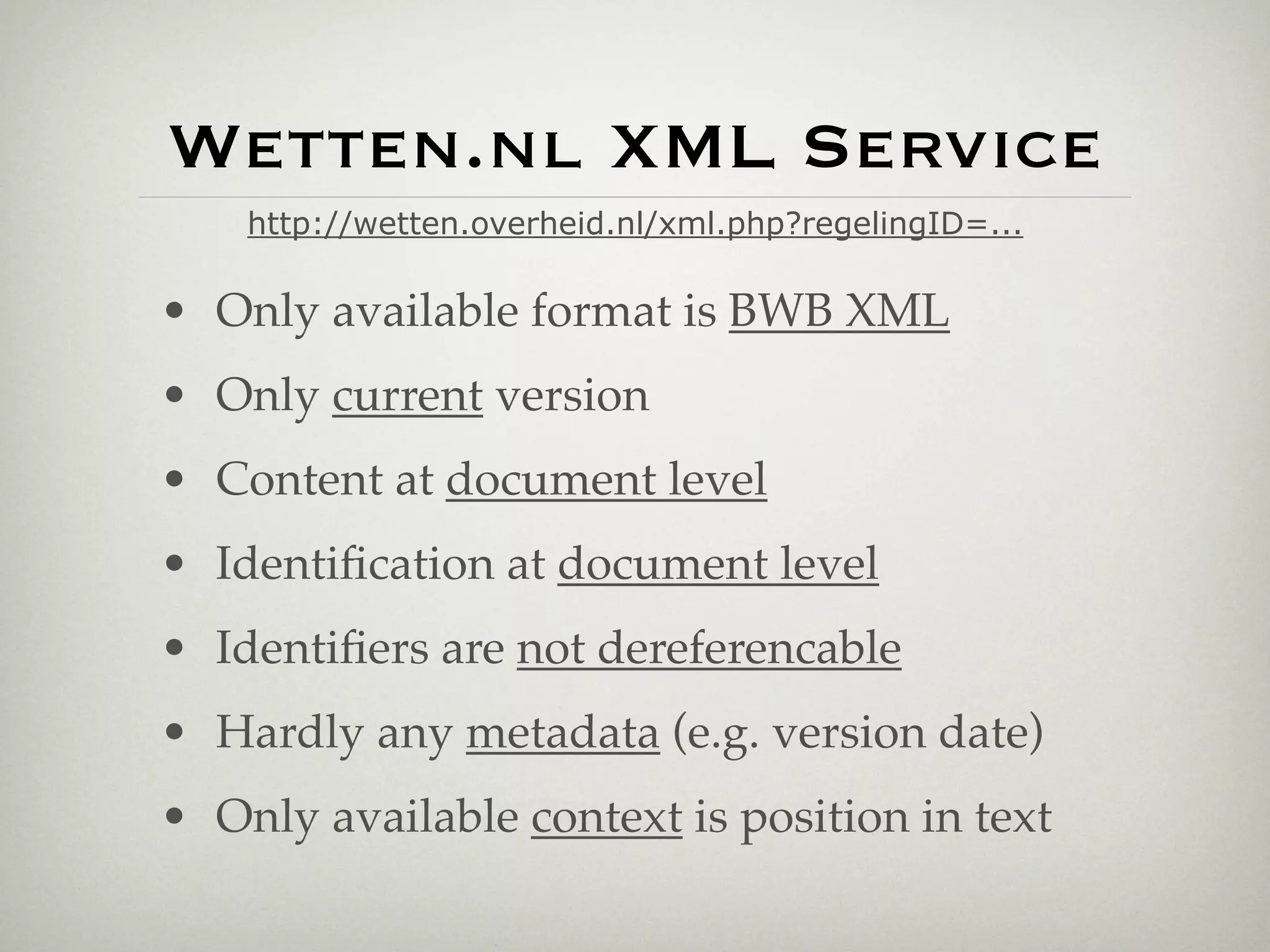 Wetten.nl XML Service
    http://wetten.overheid.nl/xml.php?regelingID=...

• Only available format is BWB XML
• Only current version
• Content at document level
• Identiﬁcation at document level
• Identiﬁers are not dereferencable
• Hardly any metadata (e.g. version date)
• Only available context is position in text
 