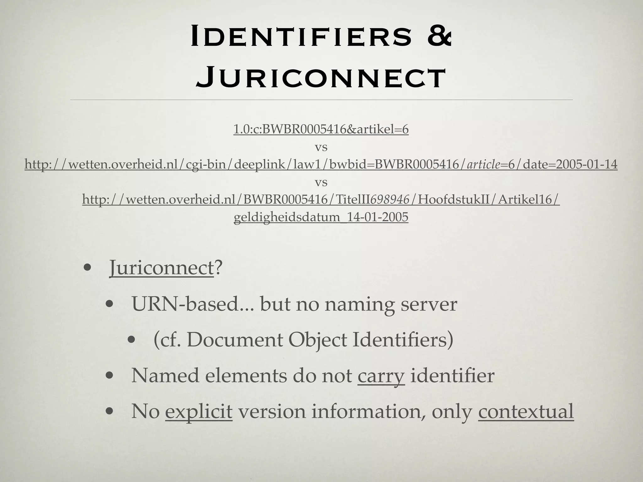 Identiﬁers &
                          Juriconnect
                                  1.0:c:BWBR0005416&artikel=6
                                               vs
http://wetten.overheid.nl/cgi-bin/deeplink/law1/bwbid=BWBR0005416/article=6/date=2005-01-14
                                               vs
         http://wetten.overheid.nl/BWBR0005416/TitelII698946/HoofdstukII/Artikel16/
                                  geldigheidsdatum_14-01-2005



        • Juriconnect?
            • URN-based... but no naming server
               • (cf. Document Object Identiﬁers)
            • Named elements do not carry identiﬁer
            • No explicit version information, only contextual
 