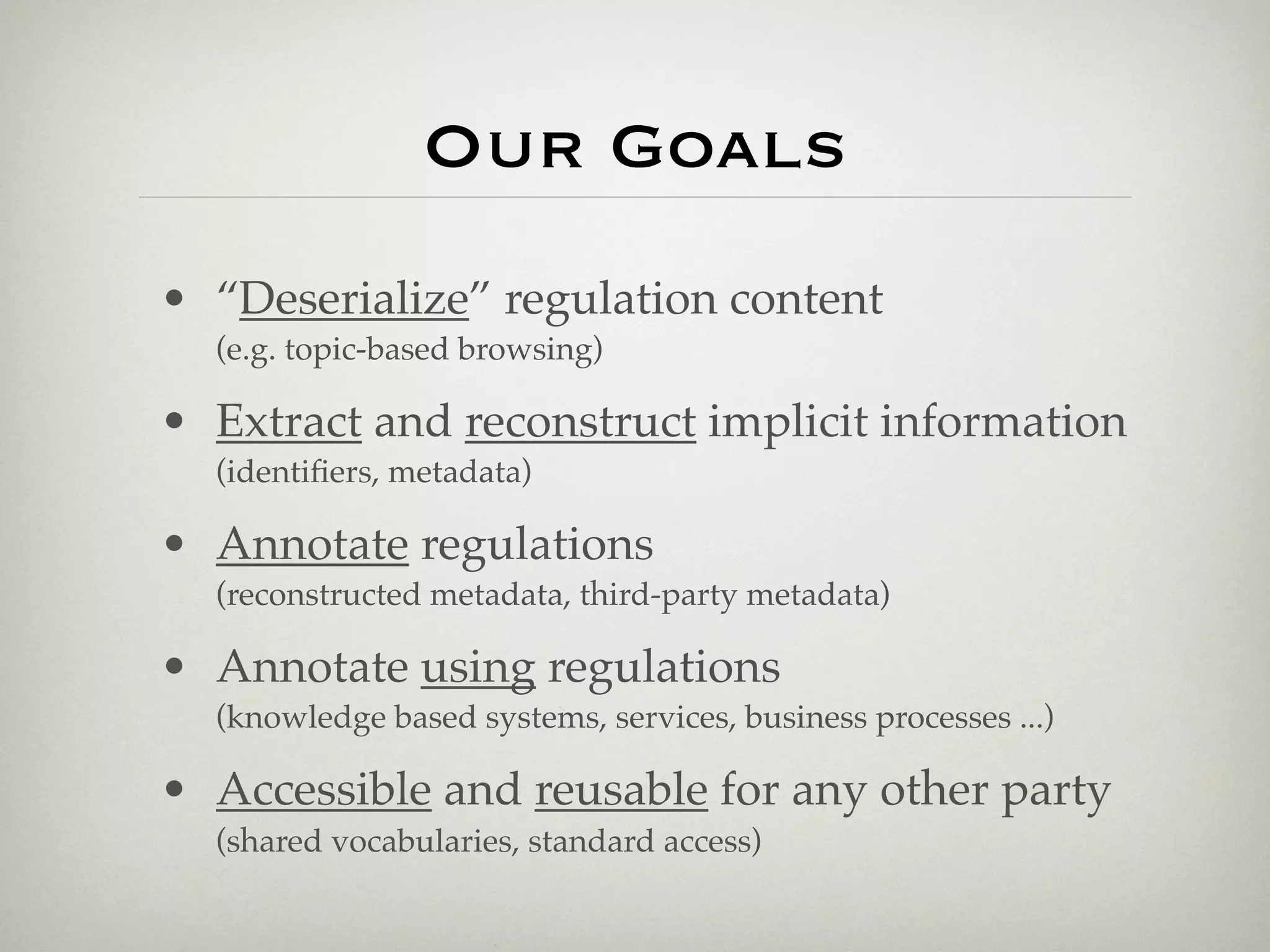 Our Goals
• “Deserialize” regulation content
  (e.g. topic-based browsing)

• Extract and reconstruct implicit information
  (identiﬁers, metadata)

• Annotate regulations
  (reconstructed metadata, third-party metadata)

• Annotate using regulations
  (knowledge based systems, services, business processes ...)

• Accessible and reusable for any other party
  (shared vocabularies, standard access)
 