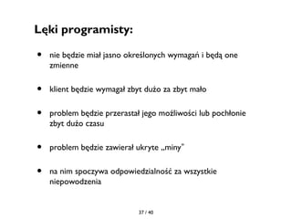 Lęki programisty:

•   nie będzie miał jasno określonych wymagań i będą one
    zmienne

•   klient będzie wymagał zbyt dużo za zbyt mało

•   problem będzie przerastał jego możliwości lub pochłonie
    zbyt dużo czasu

•   problem będzie zawierał ukryte „miny”

•   na nim spoczywa odpowiedzialność za wszystkie
    niepowodzenia


                            37 / 40
 