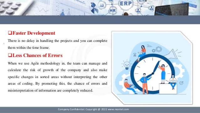 .
Company Confidential. Copyright @ 2022 www.reontel.com
Faster Development
There is no delay in handling the projects and you can complete
them within the time frame.
Less Chances of Errors
When we use Agile methodology in, the team can manage and
calculate the risk of growth of the company and also make
specific changes in sorted areas without interpreting the other
areas of coding. By promoting this, the chance of errors and
misinterpretation of information are completely reduced.
 