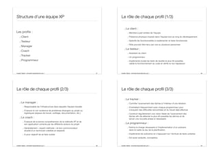 Aurélien Tabard - Université Claude Bernard Lyon 1
Structure d’une équipe XP
Les profils :
.:Client
.:Testeur
.:Manager
.:Coach
.:Tracker
.:Programmeur
37 Aurélien Tabard - Université Claude Bernard Lyon 1
Le rôle de chaque profil (1/3)
.:Le client :
.: Membre à part entière de l’équipe
.: Présence physique imposé dans l’équipe tout au long du développement
.: Spécifie les fonctionnalités à implémenter et tests fonctionnels
.: Rôle pouvant être tenu par une ou plusieurs personnes
.:Le testeur :
.: Assistant du client
.: Un programmeur
.: Implémente (code) les tests de recette le plus tôt possible,
valide le fonctionnement du code et vérifie la non régression
38
Aurélien Tabard - Université Claude Bernard Lyon 1
Le rôle de chaque profil (2/3)
.:Le manager :
.: Responsable de l’infrastructure dans laquelle l’équipe travaille
.: S’assure la non existence de problèmes étrangers au projet ou
logistiques (espace de travail, outillage, documentation, etc.)
.:Le coach :
.: S’assure de la bonne compréhension de la méthode XP et de
son application correcte par les diﬀérents acteurs du projet
.: Généralement « expert méthode » et bon communicateur
doublé d’un technicien crédible et respecté
.: A pour objectif de se faire oublier
39 Aurélien Tabard - Université Claude Bernard Lyon 1
Le rôle de chaque profil (3/3)
.:Le tracker :
.: Contrôle l’avancement des tâches à l’intérieur d’une itération.
.: S’entretient fréquemment avec chaque programmeur pour
s’enquérir des diﬃcultés rencontrées et du travail déjà eﬀectué.
.: Construit régulièrement une vision fiable de l’avancement des
tâches afin de détecter le plus tôt possible les dérives et de
lancer une nouvelle phase si nécessaire
.:Le programmeur :
.: Estime la charge nécessaire à l’implémentation d’un scénario
dans le cadre du jeu de la planification.
.: Implémente les scénarios en s’appuyant sur l’écriture de tests unitaires
.: Est aussi analyste, concepteur.
40
 